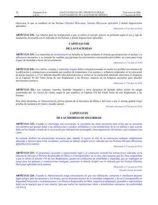 58 Adaptado de la: GACETA OFICIAL DEL DISTRITO FEDERAL
y de la: GACETA OFICIAL DE LA CIUDAD DE MÉXICO
29 de enero de 2004
y 17 de junio de 2016
observarse lo que se establece en las Normas Oficiales Mexicanas, Normas Mexicanas aplicables y demás disposiciones
aplicables.
[Reformado el 17 de junio de 2016]
ARTÍCULO 218.- Las tuberías para las instalaciones a que se refiere el artículo anterior se probarán según el uso y tipo de
instalación, de acuerdo con lo indicado en las Normas y demás disposiciones aplicables.
CAPÍTULO VIII
DE LAS FACHADAS
ARTÍCULO 219.- Los materiales de recubrimiento en fachadas se fijarán mediante el sistema que proporcione el anclaje o la
adherencia necesarios, y se tomarán las medidas que permitan los movimientos estructurales previsibles, así como para evitar
el paso de humedad a través del revestimiento.
[Reformado el 17 de junio de 2016]
ARTÍCULO 220.- Los vidrios, cristales y materiales frágiles deben colocarse tomando en cuenta los posibles movimientos de
la edificación y contracciones ocasionadas por cambios de temperatura. Los asientos y selladores empleados en la colocación
de piezas mayores a 1.5 m² deberán absorber tales deformaciones y conservar su elasticidad, debiendo observarse lo dispuesto
en el Capítulo VI del Título Sexto de este Reglamento y las Normas, respecto de las holguras necesarias para absorber
movimientos sísmicos.
[Reformado el 17 de junio de 2016]
ARTÍCULO 221.- Las ventanas, canceles, fachadas integrales y otros elementos de fachada deben resistir las cargas
ocasionadas por los efectos de viento, según lo que establece el Capítulo VII del Título Sexto de este Reglamento y las
Normas.
Para estos elementos, la Administración, previa opinión de la Secretaría de Obras y Servicios o por sí misma, podrán exigir
pruebas de resistencia al viento a tamaño natural.
[Párrafos reformados el 17 de junio de 2016]
CAPÍTULO IX
DE LAS MEDIDAS DE SEGURIDAD
ARTÍCULO 222.- Cuando se interrumpa una excavación, se ejecutarán las obras necesarias para evitar que se presenten
movimientos que puedan dañar a las edificaciones y predios colindantes o a las instalaciones de la vía pública y que ocurran
fallas en los taludes o fondo de la excavación por intemperismo prolongado, descompensación del terreno o por cualquier otra
causa.
Se tomarán también las precauciones necesarias para impedir el acceso al sitio de la excavación mediante señalamiento
adecuado y barreras para evitar accidentes, asimismo se deberá cumplir con lo indicado por las Normas Oficiales Mexicanas
aplicables en la materia.
[Reformado el 17 de junio de 2016]
ARTÍCULO 223.- El propietario, poseedor o representante legal y el constructor acatarán las instrucciones indicadas en la
bitácora de obra por el Director Responsable de Obra y/o Corresponsables, en su caso, para asegurar que las obras suspendidas
a que se refiere el artículo 193 de este Reglamento, queden en condiciones de estabilidad y seguridad, que no impliquen un
riesgo para los peatones y construcciones contiguas, asimismo se deberá cumplir con lo indicado por las Normas Oficiales
Mexicanas aplicables en la materia.
[Reformado el 17 de junio de 2016]
[Segundo párrafo derogado]
ARTÍCULO 224.- Cuando la Administración tenga conocimiento de que una edificación, estructura o instalación presente
algún peligro para las personas o los bienes, previo dictamen técnico de la autoridad competente o de un Corresponsable en
Seguridad Estructural o en Instalaciones o un Director Responsable de Obra, requerirá al propietario, poseedor o representante
legal con la urgencia que el caso amerite, para que realice las reparaciones, obras o demoliciones necesarias, de conformidad
con la Ley.
 