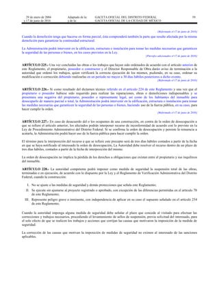 29 de enero de 2004
y 17 de junio de 2016
Adaptado de la: GACETA OFICIAL DEL DISTRITO FEDERAL
y de la: GACETA OFICIAL DE LA CIUDAD DE MÉXICO
59
[Reformado el 17 de junio de 2016]
Cuando la demolición tenga que hacerse en forma parcial, ésta comprenderá también la parte que resulte afectada por la misma
demolición para garantizar la continuidad estructural.
La Administración podrá intervenir en la edificación, estructura o instalación para tomar las medidas necesarias que garanticen
la seguridad de las personas o bienes, en los casos previstos en la Ley.
[Párrafos adicionados el 17 de junio de 2016]
ARTÍCULO 225.- Una vez concluidas las obras o los trabajos que hayan sido ordenados de acuerdo con el artículo anterior de
este Reglamento, el propietario, poseedor o constructor y el Director Responsable de Obra darán aviso de terminación a la
autoridad que ordenó los trabajos, quien verificará la correcta ejecución de los mismos, pudiendo, en su caso, ordenar su
modificación o corrección debiendo realizarlas en un período no mayor a 30 días hábiles posteriores a dicho evento.
[Reformado el 17 de junio de 2016]
ARTÍCULO 226.- Si como resultado del dictamen técnico referido en el artículo 224 de este Reglamento y una vez que el
propietario o poseedor hubiese sido requerido para realizar las reparaciones, obras o demoliciones indispensables y se
presentara una negativa del propietario, poseedor o representante legal, así como de los habitantes del inmueble para
desocuparlo de manera parcial o total, la Administración podrá intervenir en la edificación, estructura o instalación para tomar
las medidas necesarias que garanticen la seguridad de las personas o bienes, haciendo uso de la fuerza pública, en su caso, para
hacer cumplir la orden.
[Reformado el 17 de junio de 2016]
ARTÍCULO 227.- En caso de desacuerdo del o los ocupantes de una construcción, en contra de la orden de desocupación a
que se refiere el artículo anterior, los afectados podrán interponer recurso de inconformidad de acuerdo con lo previsto en la
Ley de Procedimiento Administrativo del Distrito Federal. Si se confirma la orden de desocupación y persiste la renuencia a
acatarla, la Administración podrá hacer uso de la fuerza pública para hacer cumplir la orden.
El término para la interposición del recurso a que se refiere este precepto será de tres días hábiles contados a partir de la fecha
en que se haya notificado al interesado la orden de desocupación, La Autoridad debe resolver el recurso dentro de un plazo de
tres días hábiles, contados a partir de la fecha de interposición del mismo.
La orden de desocupación no implica la pérdida de los derechos u obligaciones que existan entre el propietario y sus inquilinos
del inmueble.
ARTÍCULO 228.- La autoridad competente podrá imponer como medida de seguridad la suspensión total de las obras,
terminadas o en ejecución, de acuerdo con lo dispuesto por la Ley y el Reglamento de Verificación Administrativa del Distrito
Federal, cuando la construcción:
I. No se ajuste a las medidas de seguridad y demás protecciones que señala este Reglamento;
II. Se ejecute sin ajustarse al proyecto registrado o aprobado, con excepción de las diferencias permitidas en el artículo 70
de este Reglamento;
III. Represente peligro grave o inminente, con independencia de aplicar en su caso el supuesto señalado en el artículo 254
de este Reglamento;
Cuando la autoridad imponga alguna medida de seguridad debe señalar el plazo que concede al visitado para efectuar las
correcciones y trabajos necesarios, procediendo el levantamiento de sellos de suspensión, previa solicitud del interesado, para
el solo efecto de que se realicen los trabajos y acciones que corrijan las causas que motivaron la imposición de la medida de
seguridad.
La corrección de las causas que motivan la imposición de medidas de seguridad no eximen al interesado de las sanciones
aplicables.
 