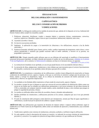 60 Adaptado de la: GACETA OFICIAL DEL DISTRITO FEDERAL
y de la: GACETA OFICIAL DE LA CIUDAD DE MÉXICO
29 de enero de 2004
y 17 de junio de 2016
TÍTULO OCTAVO
DEL USO, OPERACIÓN Y MANTENIMIENTO
CAPÍTULO ÚNICO
DEL USO Y CONSERVACIÓN DE PREDIOS
Y EDIFICACIONES
ARTÍCULO 229.- La Delegación establecerá las medidas de protección que, además de lo dispuesto en la Ley Ambiental del
Distrito Federal, deben cumplir los inmuebles cuando:
I. Produzcan, almacenen, distribuyan, vendan o manejen objetos o sustancias tóxicas, contaminantes, corrosivas,
reactivas, explosivas o flamables, según el área en que se encuentren: habitacional, industrial, entre otras;
II. Acumulen escombro o basura;
III. Se trate de excavaciones profundas;
IV. Impliquen la aplicación de cargas o la transmisión de vibraciones a las edificaciones, mayores a las de diseño
autorizado, y
V. Produzcan humedad, salinidad, gases, humos, polvos, ruidos, cambios importantes de temperatura, malos olores, u otros
efectos perjudiciales o molestos que puedan ocasionar daño al medio ambiente, a terceros en su persona, sus
propiedades o posesiones.
ARTÍCULO 230.- Ningún inmueble podrá utilizarse para un uso diferente del autorizado ni modificar el funcionamiento
estructural del proyecto aprobado, sin haber obtenido previamente el cambio de uso de edificaciones, señaladas en el artículo
73 de este Reglamento, de lo contrario, la Administración ordenará, con base en el dictamen técnico, lo siguiente:
[Reformado el 17 de junio de 2016]
I. La restitución de inmediato al uso aprobado, en caso de que pueda hacerse sin la necesidad de efectuar obras, y
II. La ejecución de obras, adaptaciones, instalaciones y otros trabajos que sean necesarios para el correcto funcionamiento
del inmueble y restitución al uso aprobado, dentro del plazo que para ello se señale.
ARTÍCULO 231.- Los propietarios o poseedores de las edificaciones y predios tienen obligación de conservarlos en buenas
condiciones de estabilidad, servicio, aspecto e higiene, evitar que se conviertan en molestia o peligro para las personas o los
bienes, reparar y corregir los desperfectos, fugas, de no rebasar las demandas de consumo del diseño autorizado en las
instalaciones y observar, las siguientes disposiciones:
I. Los acabados en las fachadas deben mantenerse en buen estado de conservación, aspecto e higiene;
II. Los predios, excepto los que se ubiquen en zonas que carezcan de servicios públicos de urbanización, deben contar con
cercas en sus límites que no colinden con edificaciones permanentes o con cercas existentes, de una altura mínima de
2.50 m, construidas con cualquier material, excepto madera, cartón, alambrado de púas y otros similares que pongan en
peligro la seguridad de personas y bienes;
III. Los predios no edificados deben estar libres de escombros, basura y drenados adecuadamente;
IV. Quedan prohibidas las instalaciones y edificaciones precarias en las azoteas, cualquiera que sea el uso que pretenda
dárseles, y
V. El suelo de cimentación debe protegerse contra deterioro por intemperismo, arrastre por flujo de aguas superficiales o
subterráneas y secado local por la operación de calderas o equipos similares.
ARTÍCULO 232.- Las edificaciones que requieran de dictamen de impacto urbano o impacto urbano-ambiental, según lo
establecido en el Título Cuarto de este Reglamento, deben contar con manuales de operación y mantenimiento, cuyo contenido
mínimo será:
I. Tendrá tantos capítulos como sistemas de instalaciones, estructura, acabados y mobiliario tenga la edificación;
II. En cada capítulo se hará la descripción del sistema en cuestión y se indicarán las acciones mínimas de mantenimiento
preventivo y correctivo. Los equipos de extinción de fuego deben someterse a lo que establezcan las Normas;
 