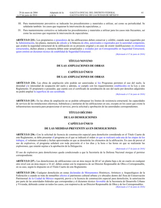 29 de enero de 2004
y 17 de junio de 2016
Adaptado de la: GACETA OFICIAL DEL DISTRITO FEDERAL
y de la: GACETA OFICIAL DE LA CIUDAD DE MÉXICO
61
III. Para mantenimiento preventivo se indicarán los procedimientos y materiales a utilizar, así como su periodicidad. Se
señalarán también los casos que requieran la intervención de especialistas, y
IV. Para mantenimiento correctivo se indicarán los procedimientos y materiales a utilizar para los casos más frecuentes, así
como las acciones que requieran la intervención de especialistas.
ARTÍCULO 233.- Los propietarios o poseedores de las edificaciones deben conservar y exhibir, cuando sean requeridos por
la Administración, los planos, memoria de cálculo y la bitácora de obra, autorizados o registrados por la autoridad competente,
que avalen la seguridad estructural de la edificación en su proyecto original y en caso de existir modificaciones en elementos
estructurales, dichos planos y memoria deben estar actualizados y avalados por un Corresponsable en Seguridad Estructural,
quien emitirá un dictamen técnico de estabilidad de Seguridad Estructural.
[Reformado el 17 de junio de 2016]
TÍTULO NOVENO
DE LAS AMPLIACIONES DE OBRAS
CAPÍTULO ÚNICO
DE LAS AMPLIACIONES DE OBRAS
ARTÍCULO 234.- Las obras de ampliación sólo podrán ser autorizadas si los Programas permiten el uso del suelo, la
densidad y/o intensidad de ocupación del suelo y además, se cumpla con los requerimientos establecidos en la Ley y este
Reglamento. El propietario o poseedor, que cuente con el certificado de acreditación de uso del suelo por derechos adquiridos
no podrá ampliar la superficie de uso acreditada.
[Reformado el 17 de junio de 2016]
ARTÍCULO 235.- En las obras de ampliación no se podrán sobrepasar los límites de resistencia estructural, las capacidades
de servicio de las instalaciones eléctricas, hidráulicas y sanitarias de las edificaciones en uso, excepto en los casos que exista la
infraestructura necesaria para proporcionar el servicio, previa solicitud y aprobación de las autoridades correspondientes.
TÍTULO DÉCIMO
DE LAS DEMOLICIONES
CAPÍTULO ÚNICO
DE LAS MEDIDAS PREVENTIVAS EN DEMOLICIONES
ARTÍCULO 236.- Con la solicitud de licencia de construcción especial para demolición considerada en el Título Cuarto de
este Reglamento, se debe presentar el programa en el que se indicará el orden en que se realizará cada una de las etapas de los
trabajos, el volumen estimado y fechas aproximadas en que se demolerán los elementos de la edificación. En caso de prever el
uso de explosivos, el programa señalará con toda precisión el o los días y la hora o las horas en que se realizarán las
explosiones, que estarán sujetas a la aprobación de la Delegación.
[Reformado el 17 de junio de 2016]
El uso de explosivos para demoliciones queda condicionado a que la Secretaría de la Defensa Nacional otorgue el permiso
correspondiente.
ARTÍCULO 237.- Las demoliciones de edificaciones con un área mayor de 60 m² en planta baja o de un cuarto en cualquier
otro nivel con un área mayor a 16 m², deben contar con la responsiva de un Director Responsable de Obra o Corresponsable,
en su caso, según lo dispuesto en el Título Cuarto de este Reglamento.
ARTÍCULO 238.- Cualquier demolición en zonas declaradas de Monumentos Históricos, Artísticos y Arqueológicos de la
Federación o cuando se trate de inmuebles afectos al patrimonio cultural urbano y/o ubicados dentro del Área de Conservación
Patrimonial de la Ciudad de México requerirá, previo a la licencia de construcción especial para demolición, la autorización
por parte de las autoridades federales que correspondan y el dictamen técnico favorable de la Secretaría de Desarrollo Urbano
y Vivienda, debiendo contar en todos los casos, con responsiva de un Director Responsable de Obra y de los Corresponsables.
[Reformado el 17 de junio de 2016]
 