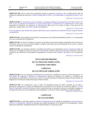 62 Adaptado de la: GACETA OFICIAL DEL DISTRITO FEDERAL
y de la: GACETA OFICIAL DE LA CIUDAD DE MÉXICO
29 de enero de 2004
y 17 de junio de 2016
ARTÍCULO 239.- Previo al inicio de la demolición, durante su ejecución y posterior a ella, se deben proveer todas las
medidas de seguridad que determine el Director Responsable de Obra y el Corresponsable en Seguridad Estructural, en su
caso.
[Reformado el 17 de junio de 2016]
ARTÍCULO 240.- En caso de prever el uso de explosivos, el programa señalará con toda precisión él o los días y la hora o las
horas en que se realizarán las explosiones, las cuales estarán sujetas a la aprobación de la Administración. En los casos
autorizados de demolición con explosivos, la Administración debe avisar a los vecinos la fecha y hora exacta de las
explosiones, cuando menos con tres días naturales de anticipación.
[Reformado el 17 de junio de 2016]
El uso de explosivos para demoliciones queda condicionado a que la Secretaría de la Defensa Nacional otorgue el permiso
correspondiente.
[Adicionado el 17 de junio de 2016]
ARTÍCULO 241.- El procedimiento de demolición será propuesto por el Director Responsable de Obra y el Corresponsable
en su caso y autorizado por la Delegación.
ARTÍCULO 242.- El horario de trabajo en el proceso de las obras de demolición quedará comprendido entre las 8:00 y las
18:00 horas. En caso de que sea necesario ampliar o modificar este horario, previo consentimiento de los vecinos, se deberá
solicitar a la Delegación su aprobación.
ARTÍCULO 243.- Los materiales, desechos y escombros provenientes de una demolición u obra en construcción, deben ser
retirados en su totalidad en un plazo no mayor de 10 días naturales contados a partir del término de la demolición y bajo las
condiciones que establezcan las autoridades correspondientes en materia medio ambiente, movilidad y sitio de disposición
final.
[Reformado el 17 de junio de 2016]
TÍTULO DÉCIMO PRIMERO
DE LAS VISITAS DE VERIFICACIÓN,
SANCIONES Y RECURSOS
CAPÍTULO I
DE LAS VISITAS DE VERIFICACIÓN
ARTÍCULO 244.- Una vez registrada la manifestación de construcción o expedida la licencia de construcción especial o el
Visto Bueno de Seguridad y Operación, la Administración ejercerá las funciones de vigilancia y verificación que
correspondan, de conformidad con lo previsto en la Ley, la Ley de Procedimiento Administrativo para el Distrito Federal y el
Reglamento de Verificación Administrativa para el Distrito Federal.
[Reformado el 17 de junio de 2016]
ARTÍCULO 245.- Las verificaciones a que se refiere este Reglamento tienen por objeto comprobar que los datos y
documentos contenidos en el registro de manifestación de construcción y de la licencia de construcción especial o el Visto
Bueno de Seguridad y Operación, referentes a obras o instalaciones que se encuentren en proceso o terminadas, cumplan con
las disposiciones de la Ley, de los Programas, de este Reglamento, sus Normas y demás ordenamientos jurídicos aplicables.
[Reformado el 17 de junio de 2016]
CAPÍTULO II
DE LAS SANCIONES
ARTÍCULO 246.- La autoridad competente ordenará la implementación de las medidas de seguridad que estime pertinentes y
a falta de su cumplimiento, aplicará las sanciones que resulten procedentes, en los términos de este Reglamento y demás
disposiciones aplicables, independientemente de la responsabilidad civil o penal que resulte.
 