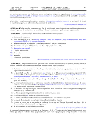 29 de enero de 2004
y 17 de junio de 2016
Adaptado de la: GACETA OFICIAL DEL DISTRITO FEDERAL
y de la: GACETA OFICIAL DE LA CIUDAD DE MÉXICO
63
Las sanciones previstas en este Reglamento podrán ser impuestas conjunta o separadamente al propietario, poseedor,
constructor, Director Responsable de Obra y/o Corresponsables en su caso, independientemente de las medidas de seguridad
que ordene la autoridad competente.
La imposición y cumplimiento de las sanciones no eximirá al propietario, poseedor y/o constructor de la obligación de corregir
las irregularidades que hayan dado motivo al levantamiento de la infracción.
[Párrafos reformados el 17 de junio de 2016]
ARTÍCULO 247.- La autoridad competente para fijar la sanción, debe tomar en cuenta las condiciones personales del
infractor, la gravedad de la infracción y las modalidades y demás circunstancias en que la misma se haya cometido.
ARTÍCULO 248.- Las sanciones por infracciones a este Reglamento son las siguientes:
I. Amonestación por escrito;
II. Multa que podrá ser de 50 a 800 veces el valor de la Unidad de Cuenta de la Ciudad de México vigente, la que podrá
incrementarse al doble en los casos de reincidencia;
III. Suspensión temporal del registro de Director Responsable de Obra y/o Corresponsable;
IV. Cancelación del registro del Director Responsable de Obra y/o Corresponsable;
V. Suspensión, total o parcial;
VI. Clausura, parcial o total;
VII. Revocación;
VIII. Nulidad, y
IX. Demolición, parcial o total.
[Fracción II reformada, fracción V adicionada (y se recorre la numeración) el 17 de junio de 2016]
ARTÍCULO 249.- Independientemente de la aplicación de las sanciones pecuniarias a que se refiere el presente Capítulo, la
autoridad competente procederá a clausurar las obras o instalaciones en ejecución, cuando:
I. Previo dictamen técnico emitido u ordenado por la Administración, se declare en peligro inminente la estabilidad o
seguridad de la construcción;
II. La ejecución de una obra o de una demolición, que se realice sin las debidas precauciones y ponga en peligro la vida o
la integridad física de las personas, pueda causar daños a bienes públicos y/o pongan en riesgo la prestación de los
servicios públicos urbanos, la movilidad y funcionalidad de la vía pública;
III. No se dé cumplimiento a una orden de las previstas por el artículo 224 de este Reglamento, dentro del plazo que se haya
fijado para tal efecto;
IV. La construcción no se ajuste a las restricciones impuestas en el certificado único de zonificación de uso de suelo o
certificado único de zonificación del suelo digital o certificado de acreditación de uso del suelo por derechos adquiridos
y en la constancia de alineamiento y número oficial;
V. Se obstaculice o se impida en alguna forma el cumplimiento de las funciones de verificación reglamentaria del personal
autorizado por la Administración;
VI. La obra se ejecute sin registro de manifestación de construcción, en su caso;
VII. La obra se ejecute sin la licencia de construcción especial;
VIII. El registro de manifestación de construcción sea declarado nulo o haya terminado su vigencia;
IX. La licencia de construcción especial sea revocada o haya terminado su vigencia;
X. La obra se ejecute sin la intervención y vigilancia, en su caso del Director Responsable de Obra y de los
Corresponsables, en los términos de este Reglamento, y
XI. Se usen explosivos sin el permiso correspondiente.
[Fracciones II, III, IV y VI reformadas el 17 de junio de 2016]
No obstante el estado de clausura, en el caso de las fracciones I, II, III y IV, de este artículo, la autoridad competente podrá
ordenar que se lleven a cabo las obras que procedan para hacer cesar el peligro o para corregir los daños o violaciones,
 