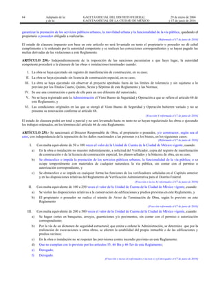 64 Adaptado de la: GACETA OFICIAL DEL DISTRITO FEDERAL
y de la: GACETA OFICIAL DE LA CIUDAD DE MÉXICO
29 de enero de 2004
y 17 de junio de 2016
garantizar la prestación de los servicios públicos urbanos, la movilidad urbana y la funcionalidad de la vía pública, quedando el
propietario o poseedor obligado a realizarlas.
[Reformado el 17 de junio de 2016]
El estado de clausura impuesto con base en este artículo no será levantado en tanto el propietario o poseedor no dé cabal
cumplimiento a lo ordenado por la autoridad competente y se realicen las correcciones correspondientes y se hayan pagado las
multas derivadas de las violaciones a este Reglamento.
ARTÍCULO 250.- Independientemente de la imposición de las sanciones pecuniarias a que haya lugar, la autoridad
competente procederá a la clausura de las obras o instalaciones terminadas cuando:
I. La obra se haya ejecutado sin registro de manifestación de construcción, en su caso;
II. La obra se haya ejecutado sin licencia de construcción especial, en su caso;
III. La obra se haya ejecutado sin observar el proyecto aprobado fuera de los límites de tolerancia y sin sujetarse a lo
previsto por los Títulos Cuarto, Quinto, Sexto y Séptimo de este Reglamento y las Normas;
IV. Se use una construcción o parte de ella para un uso diferente del autorizado;
V. No se haya registrado ante la Administración el Visto Bueno de Seguridad y Operación a que se refiere el artículo 68 de
este Reglamento, y
VI. Las condiciones originales en las que se otorgó el Visto Bueno de Seguridad y Operación hubieren variado y no se
presente su renovación conforme al artículo 68.
[Fracción V reformada el 17 de junio de 2016]
El estado de clausura podrá ser total o parcial y no será levantado hasta en tanto no se hayan regularizado las obras o ejecutado
los trabajos ordenados, en los términos del artículo 66 de este Reglamento.
ARTÍCULO 251.- Se sancionará al Director Responsable de Obra, al propietario o poseedor, y/o constructor, según sea el
caso, con independencia de la reparación de los daños ocasionados a las personas o a los bienes, en los siguientes casos:
[Reformado el 17 de junio de 2016]
I. Con multa equivalente de 50 a 100 veces el valor de la Unidad de Cuenta de la Ciudad de México vigente, cuando:
a) En la obra o instalación no muestre indistintamente, a solicitud del Verificador, copia del registro de manifestación
de construcción o de la licencia de construcción especial, los planos sellados y la bitácora de obra, en su caso;
b) Se obstaculice o impida la prestación de los servicios públicos urbanos, la funcionalidad de la vía pública; o se
ocupe temporalmente con materiales de cualquier naturaleza la vía pública, sin contar con el permiso o
autorización correspondiente, y
c) Se obstaculice o se impida en cualquier forma las funciones de los verificadores señaladas en el Capítulo anterior
y en las disposiciones relativas del Reglamento de Verificación Administrativa para el Distrito Federal.
[Fracción e inciso b) reformados el 17 de junio de 2016]
II. Con multa equivalente de 100 a 250 veces el valor de la Unidad de Cuenta de la Ciudad de México vigente, cuando:
a) Se violen las disposiciones relativas a la conservación de edificaciones y predios previstas en este Reglamento, y
b) El propietario o poseedor no realice el trámite de Aviso de Terminación de Obra, según lo previsto en este
Reglamento
[Fracción reformada el 17 de junio de 2016]
III. Con multa equivalente de 200 a 500 veces el valor de la Unidad de Cuenta de la Ciudad de México vigente, cuando:
a) Se hagan cortes en banquetas, arroyos, guarniciones y/o pavimentos, sin contar con el permiso o autorización
correspondiente;
b) Por la vía de un dictamen de seguridad estructural, que emita u ordene la Administración, se determine que por la
realización de excavaciones u otras obras, se afecten la estabilidad del propio inmueble o de las edificaciones y
predios vecinos;
c) En la obra o instalación no se respeten las previsiones contra incendio previstas en este Reglamento;
d) Que no cumplan con lo previsto por los artículos 35, 46 Bis y 46 Ter de este Reglamento;
e) Derogado;
f) Derogado.
[Fracción e inciso d) reformados e incisos e) y f) derogados el 17 de junio de 2016]
 