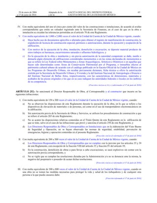 29 de enero de 2004
y 17 de junio de 2016
Adaptado de la: GACETA OFICIAL DEL DISTRITO FEDERAL
y de la: GACETA OFICIAL DE LA CIUDAD DE MÉXICO
65
IV. Con multa equivalente del uno al cinco por ciento del valor de las construcciones o instalaciones, de acuerdo al avalúo
correspondiente que emita un valuador registrado ante la Secretaría de Finanzas, en el caso de que en la obra o
instalación se excedan las tolerancias permitidas en el artículo 70 de este Reglamento.
V. Con multa equivalente de 1,000 a 2,000 veces el valor de la Unidad de Cuenta de la Ciudad de México vigente, cuando:
a) Haya hecho uso de documentos apócrifos o alterados para obtener el registro de manifestación de construcción, la
expedición de licencia de construcción especial, permisos o autorizaciones, durante la ejecución y ocupación de la
edificación;
b) Con motivo de la ejecución de la obra, instalación, demolición o excavación, se deposite material producto de
estos trabajos en barrancas, escurrimientos naturales o afluentes hidrológicos, y
c) En la ejecución de la obra o instalación y sin previa autorización de la autoridad competente se dañe, mutile o
demuela algún elemento de edificaciones consideradas monumentos o en las zonas declaradas de monumentos a
que se refiere la Ley Federal sobre Monumentos y Zonas Arqueológicos, Artísticos e Históricos o en aquellas que
hayan sido determinadas como Áreas de Conservación Patrimonial por el Programa, o inmuebles afectos al
patrimonio cultural urbano de acuerdo con el catálogo publicado en la Gaceta Oficial de la Ciudad de México en
los Programas de Desarrollo Urbano, sin recabar previamente dictamen, ficha técnica u oficio la autorización
emitida por la Secretaría de Desarrollo Urbano y Vivienda y la del Instituto Nacional de Antropología e Historia o
del Instituto Nacional de Bellas Artes, respectivamente, con las características de dimensiones, materiales y
acabados de las piezas originales o los que en su caso indiquen las autoridades federales o locales en los ámbitos
de su competencia.
[Fracción e incisos a), b) y c) adicionados el 17 de junio de 2016]
ARTÍCULO 252.- Se sancionará al Director Responsable de Obra, al Corresponsable y al constructor que incurra en las
siguientes infracciones:
I. Con multa equivalente de 150 a 300 veces el valor de la Unidad de Cuenta de la Ciudad de México vigente, cuando:
a) No se observen las disposiciones de este Reglamento durante la ejecución de la obra, en lo que se refiere a los
dispositivos de elevación de materiales o de personas, así como en el uso de transportadores electromecánicos en
la edificación;
b) Sin autorización previa de la Secretaría de Obras y Servicios, se utilicen los procedimientos de construcción a que
se refiere el artículo 203 de este Reglamento;
c) No se acaten las disposiciones relativas contenidas en el Título Quinto de este Reglamento en la edificación de
que se trate, salvo en el caso de las infracciones que prevé y sanciona el artículo 250 de este Reglamento, y
d) Los Directores Responsables de Obra y Corresponsables en Instalaciones que en la elaboración del Visto Bueno
de Seguridad y Operación, no se hayan observado las normas de seguridad, estabilidad, prevención de
emergencias, higiene y operación contenidas en el presente Reglamento.
[Fracción e inciso d) reformados el 17 de junio de 2016]
II. Con multa equivalente de 200 a 500 veces el valor de la Unidad de Cuenta de la Ciudad de México vigente, cuando:
a) Los Directores Responsables de Obra y Corresponsables que no cumplan con lo previsto por los artículos 35 y 39
de este Reglamento, con excepción de la fracción VIII del artículo 35 y fracción IV del artículo 39;
b) En la construcción, demolición de obras o para llevar a cabo excavaciones, se usen explosivos sin contar con la
autorización previa correspondiente, y
c) No se vigile que se cumplan las resoluciones dictadas por la Administración y/o no se denuncie ante la misma, la
negativa del propietario o poseedor de acatar dichas resoluciones.
[Fracción e inciso a) reformados el 17 de junio de 2016]
III. Con multa equivalente de 300 a 800 veces el valor de la Unidad de Cuenta de la Ciudad de México vigente, cuando en
una obra no se tomen las medidas necesarias para proteger la vida y salud de los trabajadores y de cualquier otra
persona a la que pueda causarse daño.
[Fracción reformada el 17 de junio de 2016]
 