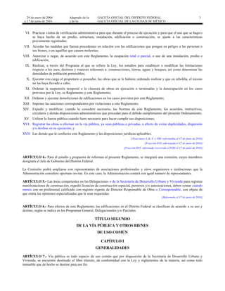 29 de enero de 2004
y 17 de junio de 2016
Adaptado de la: GACETA OFICIAL DEL DISTRITO FEDERAL
y de la: GACETA OFICIAL DE LA CIUDAD DE MÉXICO
3
VI. Practicar visitas de verificación administrativa para que durante el proceso de ejecución y para que el uso que se haga o
se haya hecho de un predio, estructura, instalación, edificación o construcción, se ajuste a las características
previamente registradas;
VII. Acordar las medidas que fueren procedentes en relación con las edificaciones que pongan en peligro a las personas o
sus bienes, o en aquéllas que causen molestias;
VIII. Autorizar o negar, de acuerdo con este Reglamento, la ocupación total o parcial, o uso de una instalación, predio o
edificación;
IX. Realizar, a través del Programa al que se refiere la Ley, los estudios para establecer o modificar las limitaciones
respecto a los usos, destinos y reservas referentes a: construcciones, tierras, aguas y bosques, así como determinar las
densidades de población permisibles;
X. Ejecutar con cargo al propietario o poseedor, las obras que se le hubiere ordenado realizar y que en rebeldía, el mismo
no las haya llevado a cabo;
XI. Ordenar la suspensión temporal o la clausura de obras en ejecución o terminadas y la desocupación en los casos
previstos por la Ley, su Reglamento y este Reglamento;
XII. Ordenar y ejecutar demoliciones de edificaciones en los casos previstos por este Reglamento;
XIII. Imponer las sanciones correspondientes por violaciones a este Reglamento;
XIV. Expedir y modificar, cuando lo considere necesario, las Normas de este Reglamento, los acuerdos, instructivos,
circulares y demás disposiciones administrativas que procedan para el debido cumplimiento del presente Ordenamiento;
XV. Utilizar la fuerza pública cuando fuere necesario para hacer cumplir sus disposiciones;
XVI. Registrar las obras a efectuar en la vía pública, ya sean públicas o privadas, a efecto de evitar duplicidades, dispersión
y/o desfase en su ejecución; y
XVII Las demás que le confieren este Reglamento y las disposiciones jurídicas aplicables.
[Fracciones I, II, V, y VIII reformadas el 17 de junio de 2016]
[Fracción XVI adicionada el 17 de junio de 2016]
[Fracción XVI reformada (recorrida a XVII) el 17 de junio de 2016]
ARTÍCULO 4.- Para el estudio y propuesta de reformas al presente Reglamento, se integrará una comisión, cuyos miembros
designará el Jefe de Gobierno del Distrito Federal.
La Comisión podrá ampliarse con representantes de asociaciones profesionales y otros organismos e instituciones que la
Administración considere oportuno invitar. En este caso, la Administración contará con igual número de representantes.
ARTÍCULO 5.- Las áreas competentes en las Delegaciones o de la Secretaría de Desarrollo Urbano y Vivienda para registrar
manifestaciones de construcción, expedir licencias de construcción especial, permisos y/o autorizaciones, deben contar cuando
menos con un profesional calificado con registro vigente de Director Responsable de Obra o Corresponsable, con objeto de
que emita las opiniones especializadas que le sean requeridas.
[Reformado el 17 de junio de 2016]
ARTÍCULO 6.- Para efectos de este Reglamento, las edificaciones en el Distrito Federal se clasifican de acuerdo a su uso y
destino, según se indica en los Programas General, Delegacionales y/o Parciales.
TÍTULO SEGUNDO
DE LA VÍA PÚBLICA Y OTROS BIENES
DE USO COMÚN
CAPÍTULO I
GENERALIDADES
ARTÍCULO 7.- Vía pública es todo espacio de uso común que por disposición de la Secretaría de Desarrollo Urbano y
Vivienda, se encuentre destinado al libre tránsito, de conformidad con la Ley y reglamentos de la materia, así como todo
inmueble que de hecho se destine para ese fin.
 