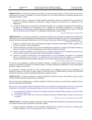 66 Adaptado de la: GACETA OFICIAL DEL DISTRITO FEDERAL
y de la: GACETA OFICIAL DE LA CIUDAD DE MÉXICO
29 de enero de 2004
y 17 de junio de 2016
ARTÍCULO 253.- Se sancionará al propietario o poseedor con multa equivalente del cinco al 10 por ciento del valor de las
construcciones en proceso o terminadas, en su caso, de acuerdo con el al avalúo emitido por un valuador registrado ante la
Secretaría de Finanzas, cuando:
I. Se realicen las obras o instalaciones sin haber obtenido previamente el registro de manifestación de construcción, la
licencia de construcción especial, la autorización o permiso respectivo de acuerdo con lo establecido en este
Reglamento, y
II. Las obras o instalaciones no concuerden con el proyecto autorizado, y no se cumpla con las disposiciones contenidas en
las Normas de Ordenación de los Programas, o no se respeten las características señaladas en el certificado de
acreditación de uso del suelo por derechos adquiridos, certificado único de zonificación de uso de suelo o certificado
único de zonificación del suelo digital o en la constancia de alineamiento y número oficial.
[Fracción II reformada el 17 de junio de 2016]
ARTÍCULO 254.- En caso de que el propietario o poseedor de un predio o de un inmueble no cumpla con las órdenes de la
Administración, la misma autoridad, previo dictamen que emita u ordene, está facultada para ejecutar, a costa del propietario o
poseedor, las obras, reparaciones, demoliciones o retiro de cualquier material que se haya ordenado, en los siguientes casos:
[Reformado el 17 de junio de 2016]
I. Cuando un inmueble se utilice total o parcialmente para algún uso diferente al autorizado, sin haber cumplido con lo
previsto en el artículo 73 de este Reglamento;
II. Cuando el propietario o poseedor de una construcción señalada como peligrosa, no cumpla con las órdenes emitidas con
base en los artículos 224 y 226 de este Reglamento, dentro del plazo fijado para tal efecto;
III. Cuando se invada la vía pública con una construcción y/o cualquier material que afecte o impida la prestación de los
servicios públicos urbanos, la movilidad urbana y funcionalidad de la vía pública, y
IV. Cuando no se respeten las afectaciones y las restricciones físicas y de uso impuestas a los predios en: el certificado
único de zonificación de uso de suelo o el certificado único de zonificación del suelo digital o el certificado de
acreditación de uso del suelo por derechos adquiridos y en la constancia de alineamiento y número oficial.
[Fracciones II, III y IV reformadas el 17 de junio de 2016]
En caso de que el propietario o poseedor del inmueble obstaculice o impida que la Administración realice las obras de
reparación o de demolición señaladas en el dictamen respectivo, la propia Administración podrá hacer uso de la fuerza pública
para hacer cumplir sus resoluciones.
Si el propietario o poseedor del predio en el que la Administración se vea obligada a ejecutar obras de reparación o de
demolición conforme a este artículo, se negare a pagar el costo de las mismas, la Administración por conducto de la Secretaría
de Finanzas, efectuará su cobro por medio del procedimiento económico coactivo.
ARTÍCULO 255.- Al infractor reincidente se le aplicará el doble de la sanción que le haya sido impuesta, sin que su monto
exceda del doble del máximo establecido para esa infracción.
Para los efectos de este Reglamento se considera reincidente al infractor que incurra en otra falta igual a aquélla por la que
haya sido sancionado con anterioridad.
Para los casos en que la Agencia solicite información conforme a lo establecido en el último párrafo del artículo 9 del presente
Reglamento y el ente público o privado requerido haga caso omiso a la solicitud, se le impondrá la siguiente sanción:
a) Con multa de 500 a 1,000 veces el valor de la Unidad de Cuenta de la Ciudad de México vigente, en el caso de omitir
la solicitud por primera vez.
b) Con multa de 1,100 a 2,000 veces el valor de la Unidad de Cuenta de la Ciudad de México vigente, en el caso de ser
reincidente.
[Párrafo e incisos a) y b) reformados el 17 de junio de 2016]
ARTÍCULO 256.- La autoridad competente declarará la nulidad del registro de manifestación de construcción, de la licencia
de construcción especial, de la autorización o del permiso, cuando:
I. Se hayan registrado o expedido, con base en informes o documentos que no hayan sido emitidos y/o validados por la
autoridad competente, en los trámites que gestione ante la Administración, y
 