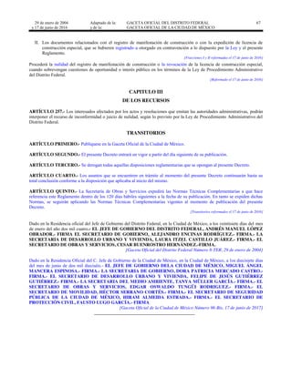 29 de enero de 2004
y 17 de junio de 2016
Adaptado de la: GACETA OFICIAL DEL DISTRITO FEDERAL
y de la: GACETA OFICIAL DE LA CIUDAD DE MÉXICO
67
II. Los documentos relacionados con el registro de manifestación de construcción o con la expedición de licencia de
construcción especial, que se hubieren registrado u otorgado en contravención a lo dispuesto por la Ley y el presente
Reglamento.
[Fracciones I y II reformadas el 17 de junio de 2016]
Procederá la nulidad del registro de manifestación de construcción o la revocación de la licencia de construcción especial,
cuando sobrevengan cuestiones de oportunidad o interés público en los términos de la Ley de Procedimiento Administrativo
del Distrito Federal.
[Reformado el 17 de junio de 2016]
CAPITULO III
DE LOS RECURSOS
ARTÍCULO 257.- Los interesados afectados por los actos y resoluciones que emitan las autoridades administrativas, podrán
interponer el recurso de inconformidad o juicio de nulidad, según lo previsto por la Ley de Procedimiento Administrativo del
Distrito Federal.
TRANSITORIOS
ARTÍCULO PRIMERO.- Publíquese en la Gaceta Oficial de la Ciudad de México.
ARTÍCULO SEGUNDO.- El presente Decreto entrará en vigor a partir del día siguiente de su publicación.
ARTÍCULO TERCERO.- Se derogan todas aquellas disposiciones reglamentarias que se opongan al presente Decreto.
ARTÍCULO CUARTO.- Los asuntos que se encuentren en trámite al momento del presente Decreto continuarán hasta su
total conclusión conforme a la disposición que aplicaba al inicio del mismo.
ARTÍCULO QUINTO.- La Secretaría de Obras y Servicios expedirá las Normas Técnicas Complementarias a que hace
referencia este Reglamento dentro de los 120 días hábiles siguientes a la fecha de su publicación. En tanto se expiden dichas
Normas, se seguirán aplicando las Normas Técnicas Complementarias vigentes al momento de publicación del presente
Decreto.
[Transitorios reformados el 17 de junio de 2016]
Dado en la Residencia oficial del Jefe de Gobierno del Distrito Federal, en la Ciudad de México, a los veintisiete días del mes
de enero del año dos mil cuatro.- EL JEFE DE GOBIERNO DEL DISTRITO FEDERAL, ANDRÉS MANUEL LÓPEZ
OBRADOR.- FIRMA EL SECRETARIO DE GOBIERNO, ALEJANDRO ENCINAS RODRÍGUEZ.- FIRMA.- LA
SECRETARIA DE DESARROLLO URBANO Y VIVIENDA, LAURA ITZEL CASTILLO JUÁREZ.- FIRMA.- EL
SECRETARIO DE OBRAS Y SERVICIOS, CESAR BUENROSTRO HERNÁNDEZ.-FIRMA.
[Gaceta Oficial del Distrito Federal Número 8-TER, 29 de enero de 2004]
Dado en la Residencia Oficial del C. Jefe de Gobierno de la Ciudad de México, en la Ciudad de México, a los diecisiete días
del mes de junio de dos mil dieciséis.- EL JEFE DE GOBIERNO DELA CIUDAD DE MÉXICO, MIGUEL ÁNGEL
MANCERA ESPINOSA.- FIRMA.- LA SECRETARIA DE GOBIERNO, DORA PATRICIA MERCADO CASTRO.-
FIRMA.- EL SECRETARIO DE DESARROLLO URBANO Y VIVIENDA, FELIPE DE JESÚS GUTIÉRREZ
GUTIÉRREZ.- FIRMA.- LA SECRETARIA DEL MEDIO AMBIENTE, TANYA MÜLLER GARCÍA.- FIRMA.- EL
SECRETARIO DE OBRAS Y SERVICIOS, EDGAR OSWALDO TUNGÜI RODRIGUEZ.- FIRMA.- EL
SECRETARIO DE MOVILIDAD, HÉCTOR SERRANO CORTÉS.- FIRMA.- EL SECRETARIO DE SEGURIDAD
PÚBLICA DE LA CIUDAD DE MÉXICO, HIRAM ALMEIDA ESTRADA.- FIRMA.- EL SECRETARIO DE
PROTECCIÓN CIVIL, FAUSTO LUGO GARCÍA.- FIRMA.
[Gaceta Oficial de la Ciudad de México Número 96-Bis, 17 de junio de 2017]
 