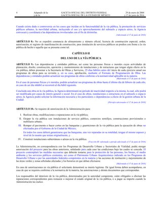 4 Adaptado de la: GACETA OFICIAL DEL DISTRITO FEDERAL
y de la: GACETA OFICIAL DE LA CIUDAD DE MÉXICO
29 de enero de 2004
y 17 de junio de 2016
Cuando exista duda o controversia en los casos que incidan en la funcionalidad de la vía pública, la prestación de servicios
públicos urbanos, la movilidad urbana, incluyendo el uso y/o aprovechamiento del subsuelo y espacio aéreo, la Agencia
convocará y coordinará a las dependencias involucradas con el fin de dirimirlas.
[Adicionado el 17 de junio de 2016]
ARTÍCULO 8.- No se expedirá constancia de alineamiento y número oficial, licencia de construcción especial, orden,
autorización, ni registro de manifestación de construcción, para instalación de servicios públicos en predios con frente a la vía
pública de hecho o aquella que se presuma como tal.
CAPÍTULO II
DEL USO DE LA VÍA PÚBLICA
ARTÍCULO 9.- Las dependencias y entidades públicas, así como las personas físicas o morales cuyas actividades de
planeación, diseño, construcción, operación y mantenimiento de instalaciones y de estructuras que tengan algún efecto en la
vía pública, deben presentar a la Secretaría de Obras y Servicios, 25 días hábiles antes del inicio de cada ejercicio anual sus
programas de obras para su revisión y, en su caso, aprobación, mediante el Formato de Programación de Obra. Las
dependencias y entidades podrán actualizar sus programas de obras conforme a la normatividad aplicable en la materia.
[Reformado el 17 de junio de 2016]
En el caso de personas físicas y/o morales, podrán actualizar sus programas de obras hasta el último día de febrero de cada año,
en caso de ser día inhábil se recorrerá al día hábil siguiente.
Concluida una obra en la vía pública, la Agencia determinará un periodo de inactividad respecto a la misma, la cual, sólo podrá
ser modificada por causa de interés general o social. En el caso de obras, instalaciones o estructuras en el subsuelo o espacio
aéreo, la Agencia podrá solicitar la información necesaria a los particulares o dependencias a efecto de la gestión urbana de la
Ciudad.
[Párrafos adicionados el 17 de junio de 2016]
ARTÍCULO 10.- Se requiere de autorización de la Administración para:
I. Realizar obras, modificaciones o reparaciones en la vía pública;
II. Ocupar la vía pública con instalaciones de servicio público, comercios semifijos, construcciones provisionales o
mobiliario urbano;
III. Romper el pavimento o hacer cortes en las banquetas y guarniciones de la vía pública para la ejecución de obras no
efectuadas por el Gobierno de la Ciudad de México;
En todos los casos deberá garantizarse que las banquetas, una vez reparadas en su totalidad, tengan el mismo espesor y
nivel de la rasante que tenían originalmente, y
IV. Construir instalaciones subterráneas o aéreas en la vía pública.
[Fracción III reformada y párrafo adicionado el 17 de junio de 2016]
La Administración, en correspondencia con los Programas de Desarrollo Urbano y Sectoriales de Vialidad, podrá otorgar
autorización del proyecto para las obras anteriores, señalando para cada caso las condiciones bajo las cuales se conceda. El
proyecto contemplará las medidas necesarias que deberán tomarse para la protección de las personas, los bienes, el medio
ambiente y los servicios públicos existentes, así como el Patrimonio Urbano Arquitectónico indicado en los Programas de
Desarrollo Urbano o por las autoridades federales competentes en la materia y las acciones de restitución y mejoramiento de
las áreas verdes y zonas arboladas afectadas y los horarios en que deban efectuarse.
[Reformado el 17 de junio de 2016]
En caso de autorizaciones en vía pública el solicitante demostrará su interés legítimo. De igual forma deben acompañarse, en
caso de que se requiera conforme a la normativa de la materia, las autorizaciones y demás documentos que correspondan.
Los responsables del deterioro de la vía pública, determinados por la autoridad competente, están obligados a efectuar las
reparaciones correspondientes para restaurar o mejorar el estado original de la vía pública, o a pagar su importe cuando la
Administración las realice.
 
