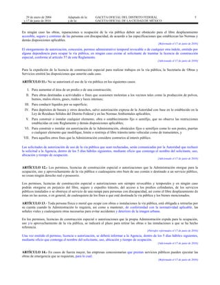29 de enero de 2004
y 17 de junio de 2016
Adaptado de la: GACETA OFICIAL DEL DISTRITO FEDERAL
y de la: GACETA OFICIAL DE LA CIUDAD DE MÉXICO
5
En ningún caso las obras, reparaciones u ocupación de la vía pública deben ser obstáculo para el libre desplazamiento
accesible, seguro y continuo de las personas con discapacidad, de acuerdo a las especificaciones que establezcan las Normas y
demás disposiciones aplicables.
[Reformado el 17 de junio de 2016]
El otorgamiento de autorización, concesión, permiso administrativo temporal revocable o de cualquier otra índole, emitido por
alguna dependencia para ocupar la vía pública, en ningún caso exime al solicitante de tramitar la licencia de construcción
especial, conforme al artículo 57 de este Reglamento.
[Adicionado el 17 de junio de 2016]
Para la expedición de la licencia de construcción especial para realizar trabajos en la vía pública, la Secretaría de Obras y
Servicios emitirá las disposiciones que amerite cada caso.
ARTÍCULO 11.- No se autorizará el uso de la vía pública en los siguientes casos:
I. Para aumentar el área de un predio o de una construcción;
II. Para obras destinadas a actividades o fines que ocasionen molestias a los vecinos tales como la producción de polvos,
humos, malos olores, gases, ruidos y luces intensas;
III. Para conducir líquidos por su superficie;
IV. Para depósitos de basura y otros desechos, salvo autorización expresa de la Autoridad con base en lo establecido en la
Ley de Residuos Sólidos del Distrito Federal y en las Normas Ambientales aplicables;
V. Para construir o instalar cualquier elemento, obra o establecimiento fijo o semifijo, que no observe las restricciones
establecidas en este Reglamento y demás disposiciones aplicables;
VI. Para construir o instalar sin autorización de la Administración, obstáculos fijos o semifijos como lo son postes, puertas
o cualquier elemento que modifique, limite o restrinja el libre tránsito tanto vehicular como de transeúntes, y
VII. Para aquellos otros fines que la Administración considere contrarios al interés público.
Las solicitudes de autorización de uso de la vía pública que sean rechazadas, serán comunicadas por la Autoridad que rechazó
la solicitud a la Agencia, dentro de los 5 días hábiles siguientes, mediante oficio que contenga el nombre del solicitante, uso,
ubicación y tiempo de ocupación.
[Adicionado el 17 de junio de 2016]
ARTÍCULO 12.- Los permisos, licencias de construcción especial o autorizaciones que la Administración otorgue para la
ocupación, uso y aprovechamiento de la vía pública o cualesquiera otro bien de uso común o destinado a un servicio público,
no crean ningún derecho real o posesorio.
Los permisos, licencias de construcción especial o autorizaciones son siempre revocables y temporales y en ningún caso
podrán otorgarse en perjuicio del libre, seguro y expedito tránsito, del acceso a los predios colindantes, de los servicios
públicos instalados o se obstruya el servicio de una rampa para personas con discapacidad, así como el libre desplazamiento de
éstas en las aceras, o en general, de cualesquiera de los fines a que esté destinada la vía pública y los bienes mencionados.
ARTÍCULO 13.- Toda persona física o moral que ocupe con obras o instalaciones la vía pública, está obligada a retirarlas por
su cuenta cuando la Administración lo requiera, así como a mantener, de conformidad con la normatividad aplicable, las
señales viales y cualesquiera otras necesarias para evitar accidentes y deterioro de la imagen urbana.
En los permisos, licencias de construcción especial o autorizaciones que la propia Administración expida para la ocupación,
uso y/o aprovechamiento de la vía pública, se indicará el plazo para retirar las obras o las instalaciones a que se ha hecho
referencia.
[Párrafos reformados el 17 de junio de 2016]
Una vez emitido el permiso, licencia o autorización, se deberá informar a la Agencia, dentro de los 5 días hábiles siguientes,
mediante oficio que contenga el nombre del solicitante, uso, ubicación y tiempo de ocupación.
[Adicionado el 17 de junio de 2016]
ARTÍCULO 14.- En casos de fuerza mayor, las empresas concesionarias que prestan servicios públicos pueden ejecutar las
obras de emergencia que se requieran, para lo cual:
[Reformado el 17 de junio de 2016]
 