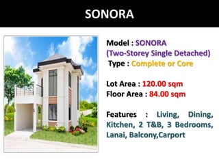 PROJECT MODEL: SONORASONORAModel : SONORA(Two-Storey Single Detached)Type : Complete or CoreLot Area : 120.00 sqmFloor Area : 84.00 sqmFeatures : Living, Dining, Kitchen, 2 T&B, 3 Bedrooms, Lanai, Balcony,Carport