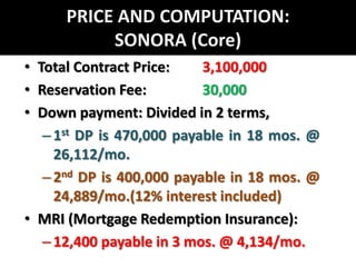 PRICE AND COMPUTATION: SONORA (Core)Total Contract Price: 	3,100,000Reservation Fee: 		30,000Down payment: Divided in 2 terms, 1st DP is 470,000 payable in 18 mos. @ 26,112/mo. 2nd DP is 400,000 payable in 18 mos. @ 24,889/mo.(12% interest included)MRI (Mortgage Redemption Insurance): 12,400 payable in 3 mos. @ 4,134/mo.