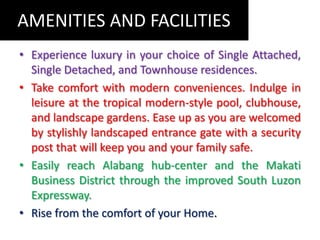 AMENITIES AND FACILITIESExperience luxury in your choice of Single Attached, Single Detached, and Townhouse residences.Take comfort with modern conveniences. Indulge in leisure at the tropical modern-style pool, clubhouse, and landscape gardens. Ease up as you are welcomed by stylishly landscaped entrance gate with a security post that will keep you and your family safe.Easily reach Alabanghub-centerand the Makati Business District through the improved South Luzon Expressway.Rise from the comfort of your Home.