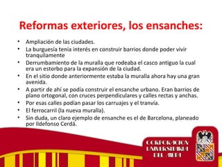 Reformas exteriores, los ensanches:
• Ampliación de las ciudades.
• La burguesía tenía interés en construir barrios donde poder vivir
tranquilamente
• Derrumbamiento de la muralla que rodeaba el casco antiguo la cual
era un estorbo para la expansión de la ciudad.
• En el sitio donde anteriormente estaba la muralla ahora hay una gran
avenida.
• A partir de ahí se podía construir el ensanche urbano. Eran barrios de
plano ortogonal, con cruces perpendiculares y calles rectas y anchas.
• Por esas calles podían pasar los carruajes y el tranvía.
• El ferrocarril (la nueva muralla).
• Sin duda, un claro ejemplo de ensanche es el de Barcelona, planeado
por Ildefonso Cerdá.
 