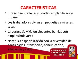 CARACTERISTICAS
• El crecimiento de las ciudades sin planificación
urbana
• Los trabajadores vivian en pequeñas y miseras
casas
• La burguesía vivía en elegantes barrios con
amplios bulevares
• Nacen las especialización con la diversidad de
necesidades , transporte, comunicación,
educación y salud.
 