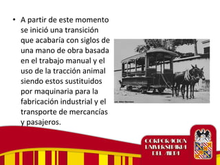 • A partir de este momento
se inició una transición
que acabaría con siglos de
una mano de obra basada
en el trabajo manual y el
uso de la tracción animal
siendo estos sustituidos
por maquinaria para la
fabricación industrial y el
transporte de mercancías
y pasajeros.
 