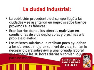 La ciudad industrial:
• La población procedente del campo llegó a las
ciudades y se asentaron en improvisados barrios
próximos a las fábricas.
• Eran barrios donde los obreros malvivían en
condiciones de vida deplorables y próximas a la
propia esclavitud.
• Los míseres salarios que recibían poco ayudaban
a los obreros a mejorar su nivel de vida, tenían lo
necesario para sobrevivir a una jornada laboral
que excedía las 10 horas diarias y comían lo justo
para no morir.
 