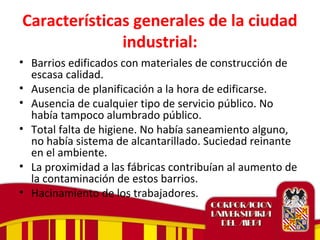 Características generales de la ciudad
industrial:
• Barrios edificados con materiales de construcción de
escasa calidad.
• Ausencia de planificación a la hora de edificarse.
• Ausencia de cualquier tipo de servicio público. No
había tampoco alumbrado público.
• Total falta de higiene. No había saneamiento alguno,
no había sistema de alcantarillado. Suciedad reinante
en el ambiente.
• La proximidad a las fábricas contribuían al aumento de
la contaminación de estos barrios.
• Hacinamiento de los trabajadores.
 