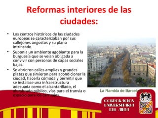 Reformas interiores de las
ciudades:
• Los centros históricos de las ciudades
europeas se caracterizaban por sus
callejones angostos y su plano
intrincado.
• Suponía un ambiente agobiante para la
burguesía que se veían obligada a
convivir con personas de capas sociales
bajas.
• Se abrieron calles amplias y grandes
plazas que sirvieron para acondicionar la
ciudad, hacerla cómoda y permitir que
se instalase una infraestructura
adecuada como el alcantarillado, el
alumbrado público, vías para el tranvía o
espacio para los carruajes.
La Rambla de Barcelona
 