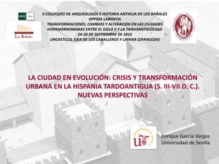 Enrique García Vargas
Universidad de Sevilla
LA CIUDAD EN EVOLUCIÓN: CRISIS Y TRANSFORMACIÓN
URBANA EN LA HISPANIA TARDOANTIGUA (S. III-VII D. C.).
NUEVAS PERSPECTIVAS
II COLOQUIO DE ARQUEOLOGÍA E HISTORIA ANTIGUA DE LOS BAÑALES
OPPIDA LABENTIA
TRANSFORMACIONES, CAMBIOS Y ALTERACIÓN EN LAS CIUDADES
HISPANORROMANAS ENTRE EL SIGLO II Y LA TARDOANTIGÜEDAD
24-26 DE SEPTIEMBRE DE 2015
UNCASTILLO, EJEA DE LOS CABALLEROS Y LAYANA (ZARAGOZA)
 