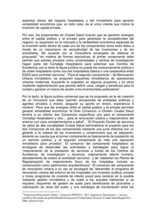 aspectos claves del negocio hospitalario y del inmobiliario para generar
rentabilidad económica que, en todo caso, es el único interés que motiva la
inversión de capital privado.

Por eso, los proponentes de Ciudad Salud buscan que se generen sinergias
entre el capital público y el privado para garantizar la competitividad del
negocio, su expansión en el mercado y la rentabilidad económica esperada de
la inversión tanto dentro de cada uno de los componentes como entre éstos a
través de un mecanismo de asociatividad de las inversiones y de las
actividades. De acuerdo con la Consultoría encargada de elaborar la
propuesta2 “en materia de formas asociativas, el primer componente debe
permitir que actores privados como universidades y centros de investigación
hagan parte del Complejo Hospitalario para potenciar sus Centros de
Excelencia, por lo tanto la figura jurídica no puede ser exclusivamente pública o
de orden hospitalario como una red hospitalaria clásica o una cooperativa entre
ESES para contratar servicios”. “Para el segundo componente – de Renovación
Urbana Inmobiliario- se proponen esquemas inmobiliarios de operaciones
urbanas modernas, buscando la cogestión en algunos proyectos y en otros
mediante reglamentación que permita definir usos, cargas y beneficios para la
ciudad y generar un marco de acción a los inversionistas particulares”.

Por lo tanto, la figura jurídica comercial que se ha propuesto es la de creación
de un Consorcio que debe “permitir actuaciones de entidades públicas y
agentes privados o mixtos, asegurar su aporte en dinero, experiencia ó
nombre”. Para que las sinergias entre el capital público y el privado permitan
generar rentabilidad económica “el Gran Consorcio -o Cluster- Ciudad Salud
tendría a su interior dos Consorcios específicos uno para el componente
Complejo Hospitalario y otro… para la renovación urbana y mejoramiento del
entorno con usos complementarios a salud”. “El Proyecto Cluster de servicios
de salud de alta complejidad Ciudad Salud administraría el proyecto para los
dos Consorcios de los dos componentes mediante una junta directiva con un
gerente a la cabeza de las inversiones y compromisos que se adquieren,
teniendo en cuenta que el primer componente es básicamente de prestación de
un servicio público, y el segundo componente es más una operación
inmobiliaria para privados”. El consorcio del componente hospitalario se
encargará de desarrollar las actividades y estrategias para lograr el
“mejoramiento de la prestación de servicios a través de los Centros de
Excelencia, de investigación y docencia, mejoramiento talento humano,
abaratamiento de costos al centralizar servicios”, y de “adelantar los Planes de
Regularización de mejoramiento físico de los hospitales incluida su
conservación como patrimonios arquitectónicos”. El consorcio del componente
de renovación urbana a su vez se encargará de “desarrollar el programa de
renovación urbana del entorno de los hospitales con inversión publica, privada
o mixta; programas de vivienda de interés social para reubicar en lo posible
mediante gestión inmobiliaria y de suelo a los actuales habitantes si se
requiere; esquemas de gestión de suelo para beneficiarse de plusvalías y
valorización de renta del suelo; y una estrategia de coordinación entre los

2
 Empresa de Renovación Urbana – Consorcio PROEZA – HCT Ingenieros. Documento 1 – técnico
científico del estudio de prefactibilidad del proyecto Ciudad Salud. Proyecto Ciudad Salud Bogotá D.C.,
2006, Informe Final.
 