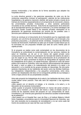 actores involucrados y los actores de la forma asociativa que adopten los
hospitales entre si”.

La junta directiva general y las gerencias separadas de cada uno de los
consorcios específicos incluyen la participación, además de las instituciones
hospitalarias y de gobierno nacional y distrital, del sector privado a través de la
Cámara de Comercio (especialmente en el componente de renovación urbana),
las universidades privadas involucradas y otros sectores particulares
vinculados en los comités técnicos. Esta forma de organización de la dirección
de la asociatividad termina por asegurar la dirección y el control estratégico del
Consorcio Cluster Ciudad Salud a los sectores privados interesados en la
generación de ganancias económicas por encima de los posibles usos o
servicios para satisfacer las necesidades de interés público.

Como se concluye en el documento de la Consultoría que ha organizado este
proyecto, con una forma de asociación como la planteada, con el mercado y los
productos propuestos, y el potencial donde venderlos, revisadas las diferentes
fuentes de financiación, finalmente se sabe que el Cluster Ciudad Salud que se
ha formulado es una propuesta rentable que será de sumo interés para el
capital privado.

Si el proyecto se realiza como está contemplado en los documentos de la
Consultoría se profundizará la comercialización de los servicios médicos de
salud en Colombia, ya de por sí en manos del capital privado como
consecuencia de la reforma con orientación de mercado del sistema de salud a
que dio origen la Ley 100 de 1993. Esta profundización de la privatización de
los servicios de salud aumentará la brecha de desigualdad de ingresos entre
los trabajadores de la salud y el capital financiero, agravará la crisis del sector
público de la salud en Colombia, hará más difícil la democratización del sistema
de salud, y será un golpe a la materialización del derecho a la salud, a la
educación y a la vivienda de los grupos sociales en desventaja. De otra parte,
sectores importantes de los habitantes del sector como las familias históricas,
los trabajadores independientes y los pequeños comerciantes, entre otros,
podrían ser desplazados del área con la consiguiente pérdida de sus trabajos o
venta a bajos precios de sus propiedades actuales.

Ante este proyecto los trabajadores de la salud y los habitantes del área y de la
ciudad deben tomar posición. Para ello será útil responder a las siguientes
preguntas:
¿Que pasará con el derecho al trabajo, a la vivienda, a la salud y a la
educación de los sectores involucrados?
¿Debe quedar el proyecto fundamentalmente en manos del sector privado a
través de la inversión y la dirección del mismo o debe el Estado asumir el
control de los aspectos claves del proyecto en sus componentes de salud,
inmobiliarios y de vivienda para garantizar los derechos sociales fundamentales
de la población?
¿Qué pasará con el Hospital San Juan de Dios y el Instituto Materno Infantil
como hospitales universitarios para la Universidad Nacional de Colombia, que
han sido excluidos de la propuesta de remodelación a no ser como sede del
Centro de excelencia (en caso del San Juan de Dios)?
 
