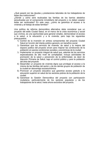 ¿Qué pasará con las deudas y prestaciones laborales de los trabajadores de
estas dos instituciones?
¿Dónde y cómo será reubicadas las familias de los barrios aledaños
perjudicadas por el componente inmobiliario del proyecto o no deben aceptar
éstas ser reubicadas? En este caso, ¿cómo se garantiza el acceso a la
vivienda y al trabajo de estas familias?

Una política de reforma democrática alternativa debe considerar que un
proyecto del estilo Ciudad Salud, en el marco de la crisis económica y social
que vivimos, es una oportunidad para generar empleo, democratizar el acceso
a la salud, a la educación y a la vivienda, pero bajo los siguientes
presupuestos:
   1) Control de la inversión en ambos componentes del proyecto Ciudad
       Salud en función del interés público general y en beneficio social
   2) Garantizar que los servicios de vivienda, de salud y la mejora del
       espacio público del proyecto sirvan para mejorar las condiciones de la
       población en peores condiciones sociales y económicas de la ciudad
   3) Implementar un proyecto integral de salud que, además de los servicios
       especializados de alto nivel de complejidad, incluya actividades de
       promoción de la salud y prevención de la enfermedad, es decir de
       Atención Primaria de Salud, bajo el control público y para la población
       del área del proyecto
   4) Desarrollar un proyecto de vivienda digna que privilegie el acceso a la
       misma de las familias del sector y de los demás grupos de población de
       la ciudad en desventaja socioeconómica
   5) Promover un proyecto educativo que garantice acceso gratuito a la
       educación superior en salud de los sectores pobres de la población de la
       ciudad
   6) Garantizar la Gestión Democrática del proyecto con participación
       ciudadana, particularmente de los sectores populares y de los
       trabajadores de la salud, hasta ahora excluidos del proyecto.
 