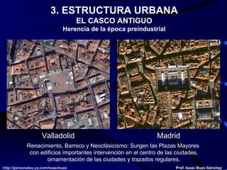 3. ESTRUCTURA URBANA EL CASCO ANTIGUO Herencia de la época preindustrial Renacimiento, Barroco y Neoclásicismo: Surgen las Plazas Mayores  con edificios importantes intervención en el centro de las ciudades, Ornamentación de las ciudades y trazados regulares. Valladolid Madrid 