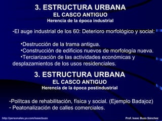 3. ESTRUCTURA URBANA EL CASCO ANTIGUO Herencia de la época industrial El auge industrial de los 60: Deterioro morfológico y social: Destrucción de la trama antigua. Construcción de edificios nuevos de morfología nueva. Terciarización de las actividades económicas y  desplazamientos de los usos residenciales. 3. ESTRUCTURA URBANA EL CASCO ANTIGUO Herencia de la época postindustrial Polítcas de rehabilitación, física y social. (Ejemplo Badajoz) Peatonalización de calles comerciales. 