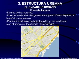 3. ESTRUCTURA URBANA EL ENSANCHE URBANO Ensanche burgués Derribo de las murallas. Plasmación de ideas burguesas en el plano: Orden, higiene, y beneficios económicos. -Plano en cuadrícula, de baja densidad y uso residencial (con el tiempo se densificaría y terciarizaría). 