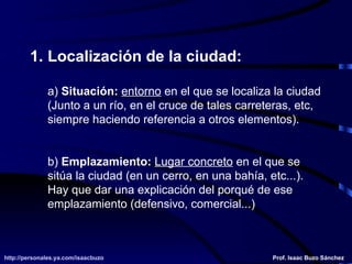 Localización de la ciudad: a)  Situación:   entorno  en el que se localiza la ciudad (Junto a un río, en el cruce de tales carreteras, etc,  siempre haciendo referencia a otros elementos). b)  Emplazamiento:   Lugar concreto  en el que se  sitúa la ciudad (en un cerro, en una bahía, etc...).  Hay que dar una explicación del porqué de ese  emplazamiento (defensivo, comercial...) 