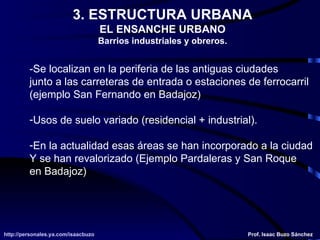 3. ESTRUCTURA URBANA EL ENSANCHE URBANO Barrios industriales y obreros. -Se localizan en la periferia de las antiguas ciudades junto a las carreteras de entrada o estaciones de ferrocarril (ejemplo San Fernando en Badajoz) Usos de suelo variado (residencial + industrial). En la actualidad esas áreas se han incorporado a la ciudad Y se han revalorizado (Ejemplo Pardaleras y San Roque  en Badajoz) 