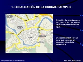 1. LOCALIZACIÓN DE LA CIUDAD. EJEMPLO: Situación: En la submeseta sur, junto al río Tajo, que le sirve de abastecimiento de agua. Emplazamiento: Sobre un cerro que surge en un meandro del río Tajo (Defensivo) 