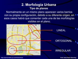 Normalmente en un mismo plano aparecen varios barrios con su propia configuración, debido a su diferente origen, en esos casos habrá que comentar cada una de las morfologías visibles en el plano. LINEAL ORTOGONAL IRREGULAR 2. Morfología Urbana Tipo de planos 