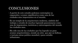 CONCLUSIONES
• A partir de este estudio podemos contemplar su
expansión y avance significativo como una de las
ciudades mas importantes en el mundo.
• Es un templo de la arquitectura moderna, símbolo del
trabajo y estudio de muchos logrando posesionarse como
una de imponentes, turísticas y extravagantes del mundo
las ciudades mas.
• Ha sido una de las ciudades que ha logrado un gran
avance arquitectónico, siendo un sitio que por su belleza
y turismo atrae publico mundial y para estudio
urbanismo.
 