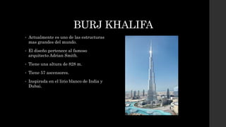 BURJ KHALIFA
• Actualmente es uno de las estructuras
mas grandes del mundo.
• El diseño pertenece al famoso
arquitecto Adrian Smith.
• Tiene una altura de 828 m.
• Tiene 57 ascensores.
• Inspirada en el lirio blanco de India y
Dubai.
 