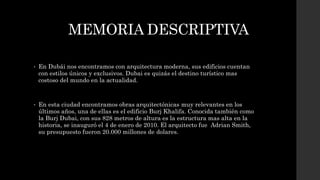 MEMORIA DESCRIPTIVA
• En Dubái nos encontramos con arquitectura moderna, sus edificios cuentan
con estilos únicos y exclusivos. Dubai es quizás el destino turístico mas
costoso del mundo en la actualidad.
• En esta ciudad encontramos obras arquitectónicas muy relevantes en los
últimos años, una de ellas es el edificio Burj Khalifa. Conocida también como
la Burj Dubai, con sus 828 metros de altura es la estructura mas alta en la
historia, se inauguró el 4 de enero de 2010. El arquitecto fue Adrian Smith,
su presupuesto fueron 20.000 millones de dolares.
 
