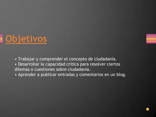 Objetivos
• Trabajar y comprender el concepto de ciudadanía.
• Desarrollar la capacidad crítica para resolver ciertos
dilemas o cuestiones sobre ciudadanía.
• Aprender a publicar entradas y comentarios en un blog.
 