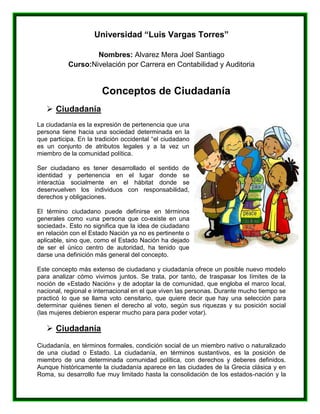 Universidad “Luis Vargas Torres”
Nombres: Alvarez Mera Joel Santiago
Curso:Nivelación por Carrera en Contabilidad y Auditoria
Conceptos de Ciudadanía
 Ciudadanía
La ciudadanía es la expresión de pertenencia que una
persona tiene hacia una sociedad determinada en la
que participa. En la tradición occidental “el ciudadano
es un conjunto de atributos legales y a la vez un
miembro de la comunidad política.
Ser ciudadano es tener desarrollado el sentido de
identidad y pertenencia en el lugar donde se
interactúa socialmente en el hábitat donde se
desenvuelven los individuos con responsabilidad,
derechos y obligaciones.
El término ciudadano puede definirse en términos
generales como «una persona que co-existe en una
sociedad». Esto no significa que la idea de ciudadano
en relación con el Estado Nación ya no es pertinente o
aplicable, sino que, como el Estado Nación ha dejado
de ser el único centro de autoridad, ha tenido que
darse una definición más general del concepto.
Este concepto más extenso de ciudadano y ciudadanía ofrece un posible nuevo modelo
para analizar cómo vivimos juntos. Se trata, por tanto, de traspasar los límites de la
noción de «Estado Nación» y de adoptar la de comunidad, que engloba el marco local,
nacional, regional e internacional en el que viven las personas. Durante mucho tiempo se
practicó lo que se llama voto censitario, que quiere decir que hay una selección para
determinar quiénes tienen el derecho al voto, según sus riquezas y su posición social
(las mujeres debieron esperar mucho para para poder votar).
 Ciudadanía
Ciudadanía, en términos formales, condición social de un miembro nativo o naturalizado
de una ciudad o Estado. La ciudadanía, en términos sustantivos, es la posición de
miembro de una determinada comunidad política, con derechos y deberes definidos.
Aunque históricamente la ciudadanía aparece en las ciudades de la Grecia clásica y en
Roma, su desarrollo fue muy limitado hasta la consolidación de los estados-nación y la
 