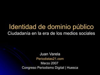 Identidad de dominio público Ciudadanía en la era de los medios sociales Juan Varela Periodistas21.com Marzo 2007  Congreso Periodismo Digital | Huesca 