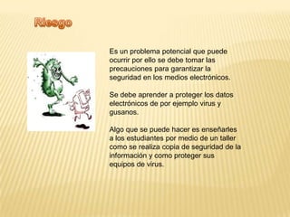 RiesgoEs un problema potencial que puede ocurrir por ello se debe tomar las precauciones para garantizar la seguridad en los medios electrónicos. Se debe aprender a proteger los datos electrónicos de por ejemplo virus y gusanos. Algo que se puede hacer es enseñarles a los estudiantes por medio de un taller como se realiza copia de seguridad de la información y como proteger sus equipos de virus.