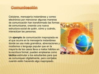 ComunicaciónCelulares, mensajería instantánea y correo electrónico por mencionar algunas maneras de comunicación han transformado las formas de comunicarse, creando una nueva estructura social de quién, cómo y cuándo, interactúan las personas. Un ejemplo de comunicación inapropiada es el que ocurre en la mensajería instantánea donde se usa mala gramática, abreviaciones y modismos o lenguaje popular que en la mayoría de los casos lleva a malos hábitos en la escritura formal, pueden emplearse como táctica estimular a los estudiantes para que se comuniquen digitalmente, pero corríjalos cuando estén haciendo algo inapropiado.