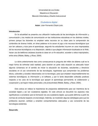 Universidad de Los Andes Maestría en Educación Mención Informática y Diseño Instruccional Ciudadanía digital Autor: Joan Fernando Chipia Lobo Introducción En la actualidad se presenta una utilización inadecuada de las tecnologías de información y comunicación y los medios de comunicación en las instituciones educativas en los distintos niveles, primero porque los docentes no emplean estos recursos en su clase para la comprensión de contenidos de diversa índole, en otras palabras no le sacan el jugo a los recursos tecnológicos que son tan valiosos y ricos para el aprendizaje, segundo los estudiantes incurren en usos inapropiados de los recursos tecnológicos a su disposición, debido a que plagian información localizada en la Web, hacen uso de teléfonos celulares durante la clase sin un fin educativo, acceden a sitios inapropiados, entre otros (Ribble, Bailey, y Ross; 2004). Lo dicho anteriormente trae como consecuencia la pregunta del millón de dólares cuál es la mejor forma de enfrentar está realidad, para resolver en parte esta situación es adecuado hacer algunos consensos en el sentido de iniciar la educación de docentes, estudiantes y directivos escolares en el uso conveniente de las tecnologías, lográndose que comprendan los problemas éticos, culturales y sociales relacionados con la tecnología, para que empleen responsablemente los sistemas tecnológicos, la información y el software, y por lo tanto desarrollen actitudes positivas respecto a los usos de la tecnología que apoyen el aprendizaje permanente, la colaboración y cooperación y así lograr metas personales y de productividad (Ribble, Bailey, y Ross; 2004). Esto coloca en relieve la importancia de prepararse debidamente para ser miembros de la sociedad digital y así ser ciudadanos digitales. En este artículo se discutirán los aspectos más significativos a considerar para la formación de una ciudadanía digital, que puede definirse a partir de normas de conducta respecto a la tecnología. Además, se mostrarán algunas estrategias para que los profesores asuman, exhiban y enseñen comportamientos adecuados y uso consciente de las tecnologías existentes. Desarrollo 517271048260El concepto de ciudadanía digital viene empleándose desde hace algunos años, según Ribble, Bailey, y Ross (2004) son las normas de comportamiento que conciernen al uso de la tecnología, entonces debemos educar a nuestros niños para que sean buenos ciudadanos digitales explicándole cual es el comportamiento adecuado en los diferentes entornos virtuales. 22225182245 Tomando en consideración la complejidad de lo que comprende la ciudadanía digital y los problemas del uso, mal uso y abuso de la tecnología, se pueden considerar  nueve áreas generales de comportamiento que la deben conformar.  1. Netiqueta: son los estándares de conducta o manera de proceder con medios electrónicos, esta iniciativa se planteó debido a que internet es cada vez más utilizado y requiere al igual que en otros ámbitos un comportamiento educado, entonces para ser buenos ciudadanos digitales no podemos ampararnos en el anonimato para ser poco educados, debemos recordar que al otro lado siempre hay personas, y como tal se merecen respeto (http://www.protocolo.org/gest_web/proto_Seccion.pl?rfID=225). Uno de los problemas con la tecnología digital es que las reglas para su uso no se han escrito todavía, ciertas reglas o políticas se suponen mientras que otras han sido creadas por usuarios individuales o por grupos de estos, además los estudiantes siguen los malos ejemplos de los adultos haciendo uso inapropiado de la tecnología, pueden suponer que esa es la norma y esto los lleva a comportamientos indebidos. Algunas estrategias disminuir el contagio de este inconveniente puede ser, seguir las normas de convivencia establecidas por la escuela para el uso adecuado de la tecnología, emplear casos o escenarios que permitan comparar formas adecuadas e inadecuadas de usar la tecnología y diseñar modelos de usos adecuados de la tecnología dentro y fuera del salón de clase (http://www.eduteka.org/CiudadaniaDigital.php). 2. Comunicación: es el intercambio electrónico de información, por tanto trata de explicar cómo se realizan los intercambios comunicativos y cómo estos intercambios afectan a la sociedad y comunicación (http://es.wikipedia.org/wiki/Comunicaci%C3%B3n). Celulares, mensajería instantánea y correo electrónico por mencionar algunas maneras de comunicación han transformado las formas de comunicarse, creando una nueva estructura social de quién, cómo y cuándo, interactúan las personas. Los estudiantes deben aprender a diferenciar cuál es la forma de comunicación más adecuada para una circunstancia determinada, un ejemplo de comunicación inapropiada es el que ocurre en la mensajería instantánea donde se usa mala gramática, abreviaciones y modismos o lenguaje popular que en la mayoría de los casos lleva a malos hábitos en la escritura formal, pueden emplearse como táctica estimular a los estudiantes para que se comuniquen digitalmente, pero corríjalos cuando estén haciendo algo inapropiado (http://www.eduteka.org/CiudadaniaDigital.php). 152401028703. Educación: como proceso multidireccional mediante el cual se transmiten conocimientos, valores, costumbres y formas de actuar, la cual no solo se produce a través de la palabra está presente en todas nuestras acciones, sentimientos y actitudes, por tanto en la ciudadanía digital de busca enseñar y aprender sobre tecnología y su utilización adecuada (http://es.wikipedia.org/wiki/Educaci%C3%B3n). El uso de la tecnología en la enseñanza no se ha desarrollado mucho, es por ello que cuando se enseña utilizando este recurso, la mayoría de las veces no se incluye la instrucción de cuáles son los usos apropiados y los inapropiados; por ejemplo los docentes no le enseñan a los estudiantes cómo utilizar la tecnología para encontrar recursos y materiales confiables, se puede usar como estrategias: diseñar ejercicios y actividades que permitan inducir a los estudiantes a que encuentren usos nuevos y alternativos para Internet y otras tecnologías digitales, ofrecer oportunidades de aprendizaje en las que se utilicen distintas facetas de la tecnología como Sitios Web, salas de conversación (chats), sistemas para manejo de cursos, enseñe alfabetismo tecnológico mediante proyectos que se lleven a cabo con tecnología como identificar, acceder, aplicar y crear información (http://www.eduteka.org/CiudadaniaDigital.php). 4. Acceso: es el resultado positivo de una autentificación que permite una participación alternativa de comunicación electrónica plena en la sociedad (http://es.wikipedia.org/wiki/Acceso). Con frecuencia, estas oportunidades solamente están disponibles para un grupo pequeño de estudiantes, aunque el costo de la tecnología está disminuyendo rápidamente y el acceso a la tecnología sea mayor que nunca antes, la brecha tecnológica está aumentando.  La escuela desconoce o subestima las necesidades tecnológicas de grupos marginados, los encargados de la educación no ofrecen tecnologías especializadas para poblaciones especiales y por lo general alegan “falta de fondos”. Los docentes evitan realizar proyectos o tareas que involucren tecnología por temor a que no puedan efectuarl@s los estudiantes carentes de acceso. Algunas alternativas que pueden emplear los docentes son: promover la creación de sitios Web que permitan que todas las personas tengan el mismo acceso tanto en lo que respecta al idioma como a la estructura, ofrecer tiempo a los estudiantes que no tienen acceso en sus casas para que puedan utilizar la tecnología en la escuela con el fin de realizar trabajos o tareas, planear trabajos en grupos con estudiantes con facilidades de acceso y estudiantes que no las tienen (http://www.eduteka.org/CiudadaniaDigital.php). 5055870236220  5. Comercio electrónico: negociación o convenio que se hace comprando, vendiendo o permutando mercancías por medios electrónicos de bienes y servicios (http://www.definicion.org/comercio). Comprar en línea es una práctica cada vez más frecuente y los estudiantes deben entender de qué se trata, si el fin es producir ciudadanos alfabetos, entonces discutir sobre comercio electrónico es importante; lo que es inapropiado es que los estudiantes realicen compras en línea sin saber cómo proteger adecuadamente su identidad (robo de identidad), o que no sean conscientes de las consecuencias que tienen las malas prácticas de las compras en línea (compras por impulso), debemos ser conscientes que existe gran riesgo cuando navegan en línea debido a la facilidad de acceso a vendedores inescrupulosos. Se puede involucrar a los estudiantes en un diálogo sobre el uso de la tecnología para comprar cosas y servicios, es conveniente efectuar una discusión en la que se ventilen experiencias buenas y malas de las compras en línea, además es importante enseñar a los estudiantes el peligro que tiene el robo de identidades y de qué manera pueden protegerse. (http://www.eduteka.org/CiudadaniaDigital.php). 6. Responsabilidad: es un aspecto muy importante que debemos considerar porque nos hace notar la obligación y/o capacidad de responder por hechos y acciones en los medios electrónicos (http://es.wiktionary.org/wiki/responsabilidad), para esto es necesario orientar a los estudiantes sobre el uso apropiado y legal de la Internet, en la mayoría de los casos los estudiantes descargan música ilegalmente de algún sitio en formato mp3, también para proyectos, ejercicios o actividades de clase copian material de Internet y no dan el crédito a los autores de este. Para mostrarle la responsabilidad que deben asumir se les puede mostrar información de reportes publicados en Internet para ilustrar el costo de descargar materiales de Internet de forma ilegal, es significativo entablar un diálogo para fomentar la discusión sobre las percepciones de los estudiantes respecto al uso ético y no ético de la tecnología, y otra opción es discutir acerca del uso honrado de la tecnología y las leyes sobre derechos de autor (http://www.eduteka.org/CiudadaniaDigital.php). -177805080 7. Derechos: es el conjunto de normas que regulan la convivencia y  libertades que tienen todas las personas en el mundo digital y permiten resolver los conflictos de la conducta humana en sociedad, esto está inspirado en postulados de justicia (http://es.wikipedia.org/wiki/Derecho). Los productos que se encuentran en la Web están cobijados por la misma protección de derechos de autor que tiene cualquier otro productor de contenidos.  Por lo general los estudiantes violan las políticas de uso establecidas por la escuela porque las perciben como injustas, algunas soluciones son: capacitar a los docentes sobre los derechos digitales de los estudiantes, hacer un contraste sobre el uso apropiado e inapropiado de la tecnología en la escuela y promover que los estudiantes intercambien opiniones en un foro acerca del uso de la tecnología en la escuela y fuera de ella (http://www.eduteka.org/CiudadaniaDigital.php). 49599852326005-139702451108. Ergonomía: ciencia que estudia la forma de adecuar al hombre a su medio de trabajo para mejorar la productividad y el rendimiento y lograr bienestar físico (http://www.definicion.org/ergonomia). El tomar una mala postura al momento de utilizar las herramientas tecnológicas puede traer consecuencia problemas de columna, se puede presentar el síndrome del Túnel Carpiano, problemas de vista por forzarla, los cuales son comunes; por lo tanto los educadores pueden estimular a los estudiantes a través de un conversatorio para que empleen una ergonomía correcta o apropiada con el fin de prevenir lesiones físicas futuras (http://www.eduteka.org/CiudadaniaDigital.php).  9. Riesgo: (o auto protección) es un problema potencial que puede ocurrir por ello se debe tomar las precauciones para garantizar la seguridad en los medios electrónicos (http://www.eduteka.org/CiudadaniaDigital.php). 63515875Cuando existe información de carácter confidencial que se guarda electrónicamente, se debe generar la estrategia correspondiente para protegerla, entonces los estudiantes deben aprender a proteger los datos electrónicos de por ejemplo virus y gusanos. Algo que se puede hacer es enseñarles a los estudiantes por medio de un taller como se realiza copia de seguridad de la información y como proteger sus equipos de virus (http://www.eduteka.org/CiudadaniaDigital.php). Conclusiones La ciudadanía digital se ha convertido en una prioridad para la Educación porque proporciona estándares que les permiten a los docentes, estudiantes y directivos ser conscientes de cómo se debe utilizar la tecnología, y así ayudar a definir su comportamiento deseable. A medida que pasa el tiempo y hacen su aparición nuevas tecnologías digitales, va a ser mucho más difícil generar un marco conceptual de principios codificados, por lo tanto la sociedad va a necesitar parámetros para actuar respecto a la tecnología.  Aunque grupos y organizaciones, incluyendo las escuelas, han creado reglas y políticas de uso no cubren los requerimientos necesarios esto lleva a promulgar leyes, pero ¿esto va a ser suficiente? No debido a que no existe un acuerdo universal en la conducta que debe adoptarse respecto a las tecnologías digitales ¿Se llegará a un acuerdo de cómo las diferentes personas las van a manejar? No lo sé, lo que sé es que por algún punto se debe comenzar y como las escuelas incluyen o contienen nuestro futuro, considero que por ellas debe iniciarse esta discusión.  Páginas consultadas http://3.bp.blogspot.com/_x6zwxpibjL0/SNFG2u9VSZI/AAAAAAAAC6g/gkE5Ya4fRWM/s320/peligro.jpg http://adanvvv.files.wordpress.com/2009/02/virus-informatico.jpg http://www.eduteka.org/CiudadaniaDigital.php http://www.definicion.org/ergonomia).  http://www.moviendonos.com/images/2008/11/ergonomia.jpg. http://es.wikipedia.org/wiki/Derecho). http://4.bp.blogspot.com/_lr12hho_elw/ScezDzfPntI/AAAAAAAAAAM/ivRX56yRnZQ/s320/DERECHOS+DE+AUTOR.jpg (http://es.wiktionary.org/wiki/responsabilidad), (http://www.definicion.org/comercio). http://www.eliceo.com/files/2008/10/informatica.jpg (http://es.wikipedia.org/wiki/Acceso) http://es.wikipedia.org/wiki/Educaci%C3%B3n). http://api.ning.com/files/La1XfJfKjQKpdot2z4IiVXOeg5PaYhfutpqJZCTqqWys8TFTLoCBqXGWDZ6sNz1PWZlmdCkLooxixJLyslVWubOt4KeLC*Aa/mundosvirtuales2.jpg. http://es.wikipedia.org/wiki/Comunicaci%C3%B3n). http://1.bp.blogspot.com/_vDq7MPfgEw0/SFr3Tj-WcyI/AAAAAAAAACc/RhA54QM7z9w/s320/elearning.jpg http://danielfajardo.files.wordpress.com/2009/03/abstract-digital-man.jpg 