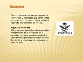DerechosEs el conjunto de normas que regulan la convivencia y  libertades que tienen todas las personas en el mundo digital esto está inspirado en postulados de justicia.Algunas soluciones :Hacer un contraste sobre el uso apropiado e inapropiado de la tecnología en la escuela y promover que los estudiantes intercambien opiniones en un foro acerca del uso de la tecnología en la escuela y fuera de ella.