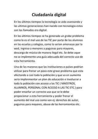 Ciudadanía digital<br />En los últimos tiempos la tecnología se aido avanzando y las ultimas generaciones han nacido con tecnologia estos son los llamados era digital.<br />En los últimos tiempos se ha generado un grabe problema como lo es el mal uso de las TIC por parte de los alumnos en las ecuelas y colegios, como lo serian amenazas por la wed, ingreso a menores a paguinas para mayores, descarga de música de manera ilegal etc. Se debe aque no se implemento una guía adecuada del correcto uso de esta herramienta.<br />Una de las maneras que las instituciones o países podrían utilizar para frenar un poco este grave problema que esta afectando a casi toda la población y que va en aumento seria implenmentar un plan de educación e involucrar a toda la población con acceso a las TIC ( MAESTROS, ALUMNOS, PERSONAL CON ACCESO A LAS TIC ETC.) para poder enseñar un correcto uso que se le debe propocionar a esta herramienta y poder frenar el aumento del mal uso como son ej: derechos de autor, paguinas para mayores, abuso de las herramientas etc. <br />