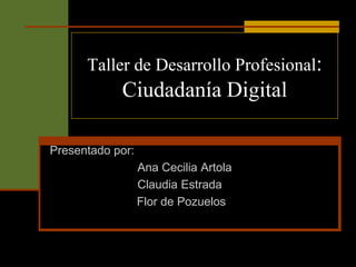 Taller de Desarrollo Profesional:
            Ciudadanía Digital

Presentado por:
                  Ana Cecilia Artola
                  Claudia Estrada
                  Flor de Pozuelos
 