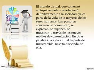 El mundo virtual, que comenzó
anárquicamente y revolucionó
definitivamente a la sociedad, ya es
parte de la vida de la mayoría de los
seres humanos. Las personas
conviven, se comunican, se
expresan, se exponen, se
muestran a través de los nuevos
medios de comunicación. En otras
palabras, la vida virtual es parte de
nuestra vida, no está disociada de
ella.
 