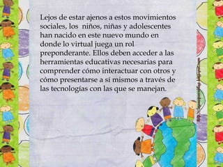 Lejos de estar ajenos a estos movimientos
sociales, los niños, niñas y adolescentes
han nacido en este nuevo mundo en
donde lo virtual juega un rol
preponderante. Ellos deben acceder a las
herramientas educativas necesarias para
comprender cómo interactuar con otros y
cómo presentarse a sí mismos a través de
las tecnologías con las que se manejan.
 