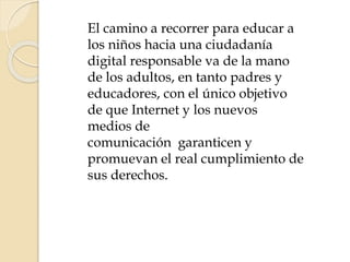 El camino a recorrer para educar a
los niños hacia una ciudadanía
digital responsable va de la mano
de los adultos, en tanto padres y
educadores, con el único objetivo
de que Internet y los nuevos
medios de
comunicación garanticen y
promuevan el real cumplimiento de
sus derechos.
 