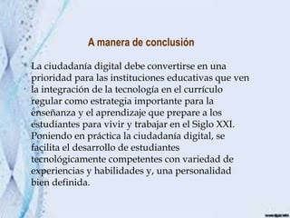 A manera de conclusión
La ciudadanía digital debe convertirse en una
prioridad para las instituciones educativas que ven
la integración de la tecnología en el currículo
regular como estrategia importante para la
enseñanza y el aprendizaje que prepare a los
estudiantes para vivir y trabajar en el Siglo XXI.
Poniendo en práctica la ciudadanía digital, se
facilita el desarrollo de estudiantes
tecnológicamente competentes con variedad de
experiencias y habilidades y, una personalidad
bien definida.
 