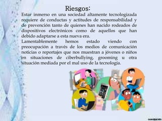 Estar inmerso en una sociedad altamente tecnologizada
requiere de conductas y actitudes de responsabilidad y
de prevención tanto de quienes han nacido rodeados de
dispositivos electrónicos como de aquellos que han
debido adaptarse a esta nueva era.
Lamentablemente hemos estado viendo con
preocupación a través de los medios de comunicación
noticias o reportajes que nos muestran a jóvenes o niños
en situaciones de ciberbullying, grooming u otra
situación mediada por el mal uso de la tecnología.
Riesgos:
 